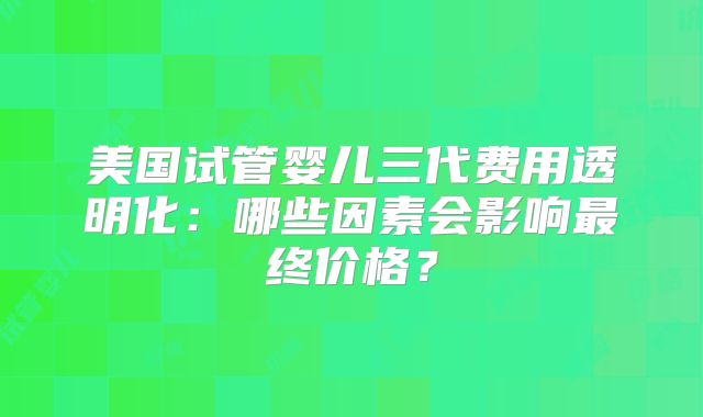美国试管婴儿三代费用透明化:哪些因素会影响最终价格?