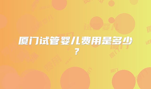 厦门试管婴儿费用是多少?