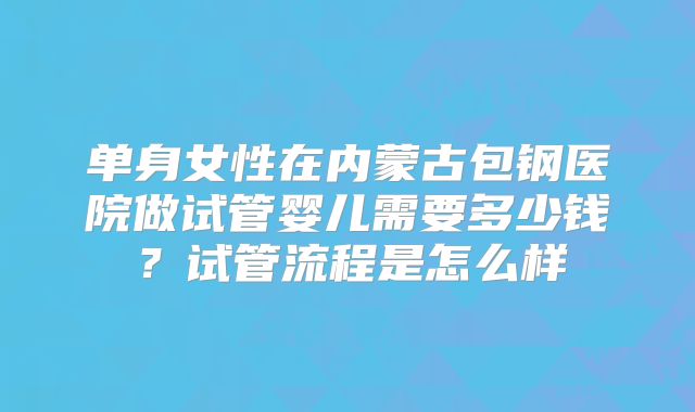 单身女性在内蒙古包钢医院做试管婴儿需要多少钱？试管流程是怎么样
