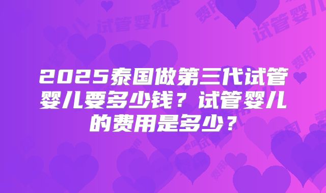 2025泰国做第三代试管婴儿要多少钱?试管婴儿的费用是多少?