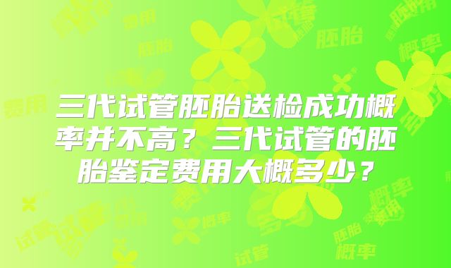 三代试管胚胎送检成功概率并不高？三代试管的胚胎鉴定费用大概多少？