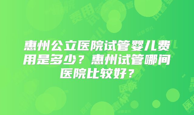 惠州公立医院试管婴儿费用是多少?惠州试管哪间医院比较好?