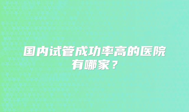 国内试管成功率高的医院有哪家?