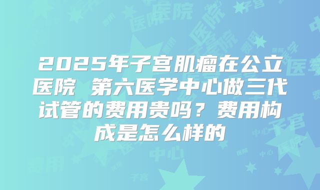 2025年子宫肌瘤在公立医院 第六医学中心做三代试管的费用贵吗?费用构成是怎么样的