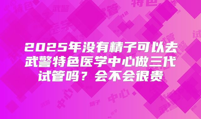 2025年没有精子可以去武警特色医学中心做三代试管吗?会不会很贵