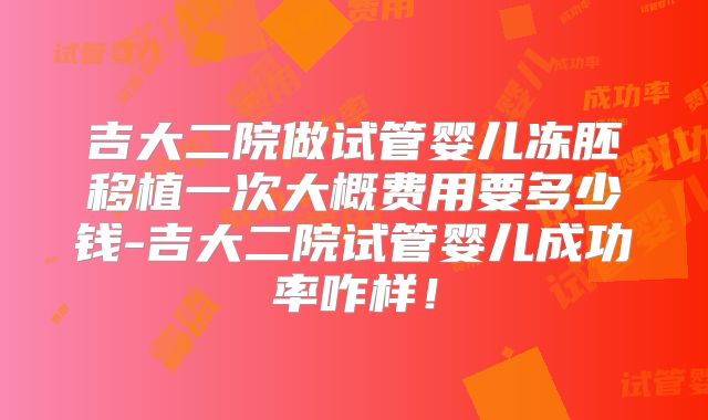 吉大二院做试管婴儿冻胚移植一次大概费用要多少钱-吉大二院试管婴儿成功率咋样！