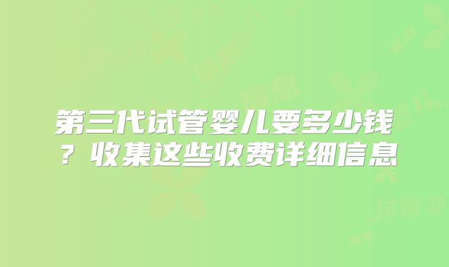 第三代试管婴儿要多少钱?收集这些收费详细信息