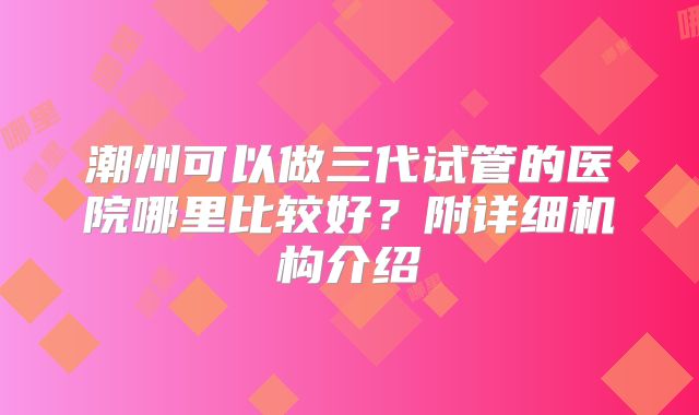潮州可以做三代试管的医院哪里比较好?附详细机构介绍