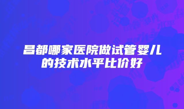 昌都哪家医院做试管婴儿的技术水平比价好