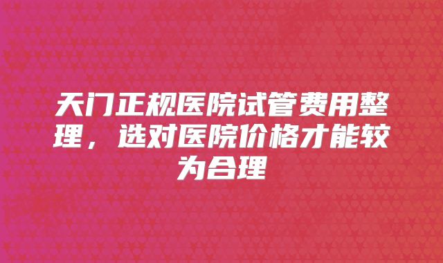 天门正规医院试管费用整理，选对医院价格才能较为合理