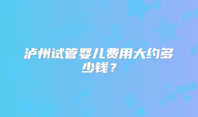 泸州试管婴儿费用大约多少钱？