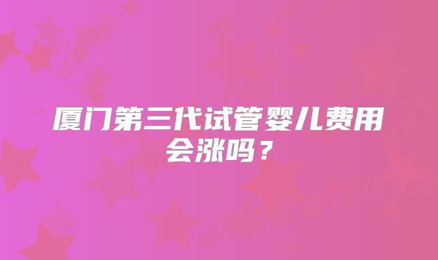 厦门第三代试管婴儿费用会涨吗？