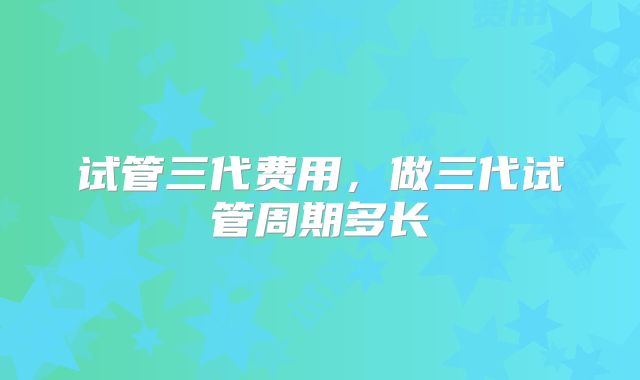 试管三代费用，做三代试管周期多长