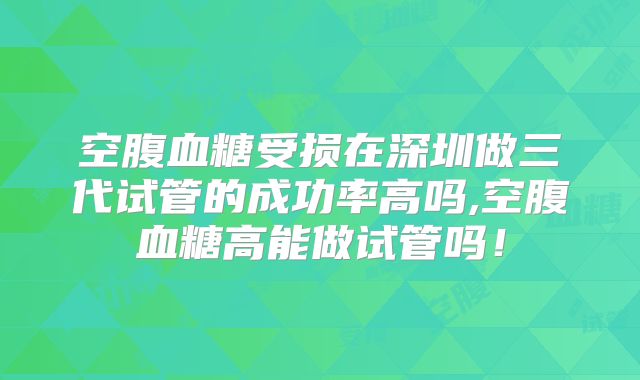 空腹血糖受损在深圳做三代试管的成功率高吗,空腹血糖高能做试管吗！