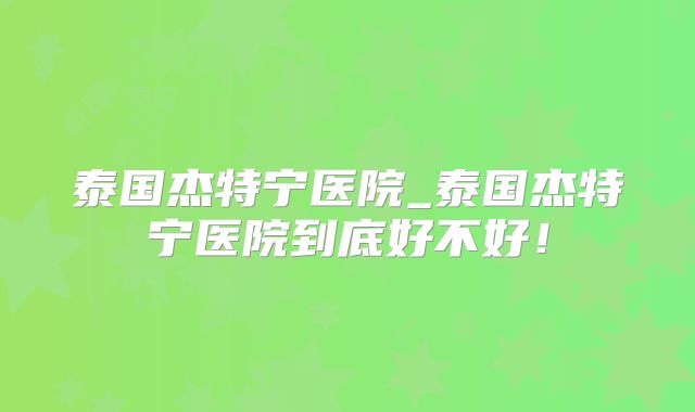 泰国杰特宁医院_泰国杰特宁医院到底好不好!