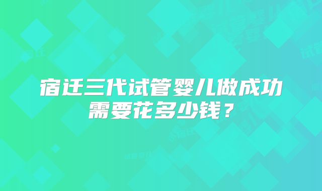 宿迁三代试管婴儿做成功需要花多少钱?