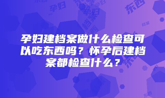 孕妇建档案做什么检查可以吃东西吗？怀孕后建档案都检查什么？