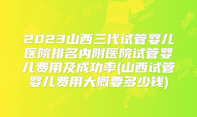 2023山西三代试管婴儿医院排名内附医院试管婴儿费用及成功率(山西试管婴儿费用大概要多少钱)