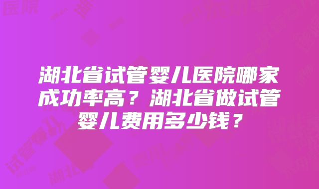湖北省试管婴儿医院哪家成功率高？湖北省做试管婴儿费用多少钱？