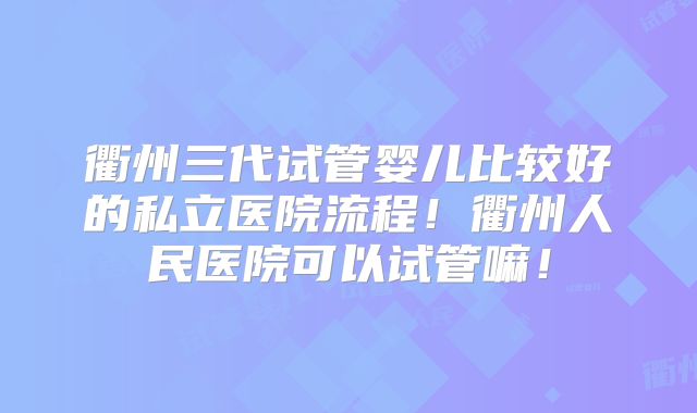 衢州三代试管婴儿比较好的私立医院流程！衢州人民医院可以试管嘛！