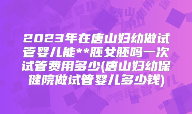 2023年在唐山妇幼做试管婴儿能**胚女胚吗一次试管费用多少(唐山妇幼保健院做试管婴儿多少钱)