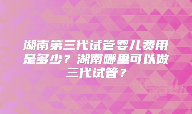 湖南第三代试管婴儿费用是多少?湖南哪里可以做三代试管?