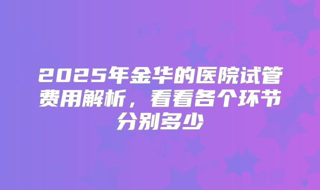 2025年金华的医院试管费用解析,看看各个环节分别多少
