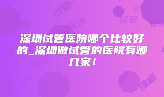深圳试管医院哪个比较好的_深圳做试管的医院有哪几家！