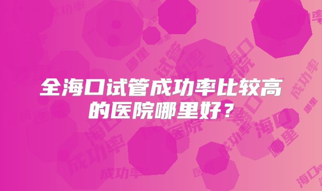 全海口试管成功率比较高的医院哪里好?
