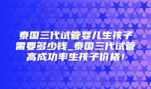 泰国三代试管婴儿生孩子需要多少钱_泰国三代试管高成功率生孩子价格！