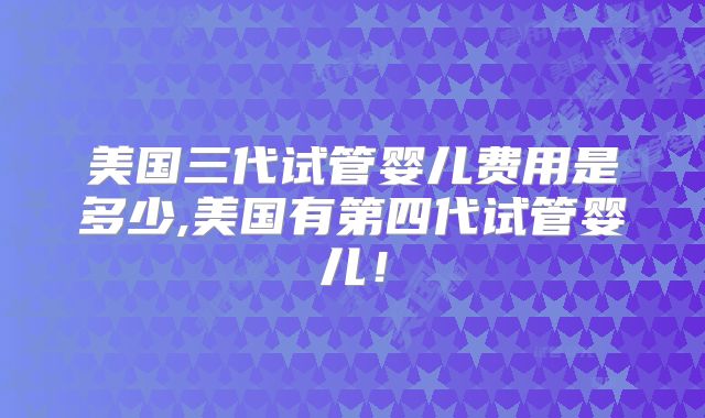美国三代试管婴儿费用是多少,美国有第四代试管婴儿！