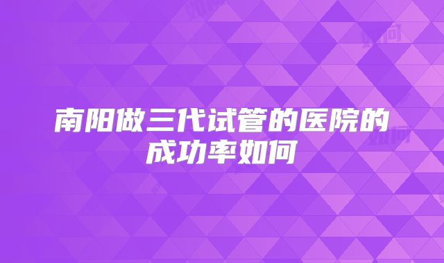 南阳做三代试管的医院的成功率如何