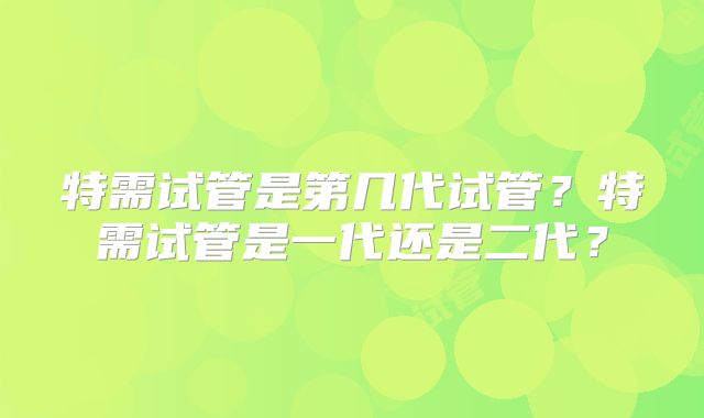 特需试管是第几代试管？特需试管是一代还是二代？