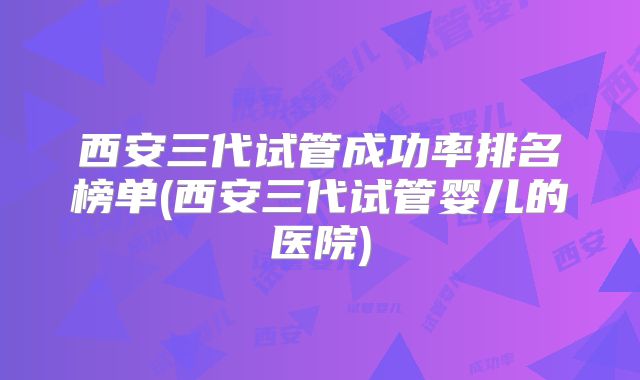 西安三代试管成功率排名榜单(西安三代试管婴儿的医院)