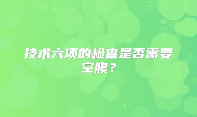 技术六项的检查是否需要空腹?