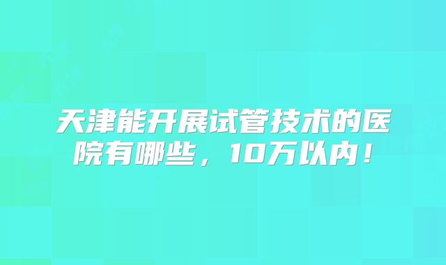 天津能开展试管技术的医院有哪些,10万以内!