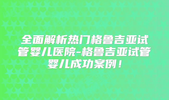 全面解析热门格鲁吉亚试管婴儿医院-格鲁吉亚试管婴儿成功案例！