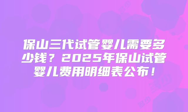 保山三代试管婴儿需要多少钱?2025年保山试管婴儿费用明细表公布!