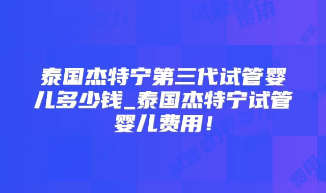 泰国杰特宁第三代试管婴儿多少钱_泰国杰特宁试管婴儿费用!