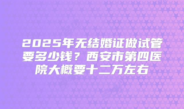 2025年无结婚证做试管要多少钱?西安市第四医院大概要十二万左右