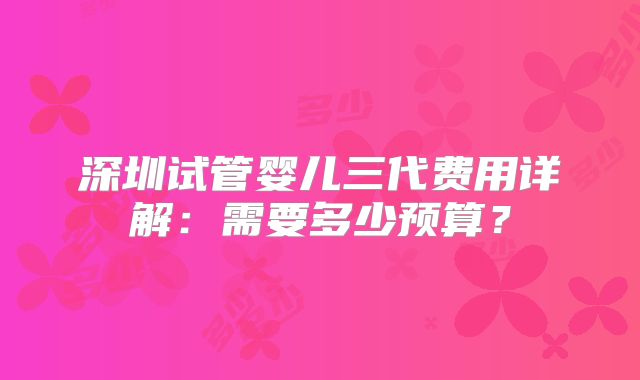 深圳试管婴儿三代费用详解：需要多少预算？