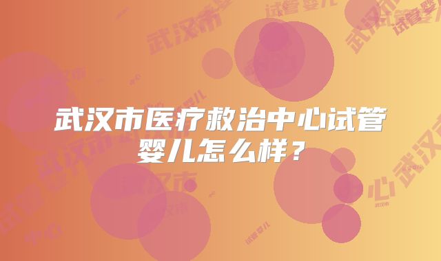 武汉市医疗救治中心试管婴儿怎么样？