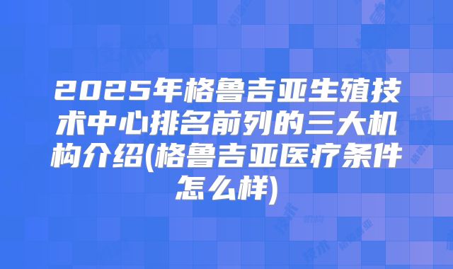 2025年格鲁吉亚生殖技术中心排名前列的三大机构介绍(格鲁吉亚医疗条件怎么样)