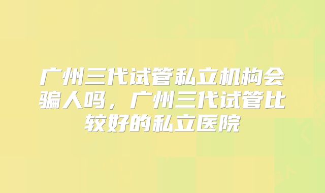 广州三代试管私立机构会骗人吗,广州三代试管比较好的私立医院