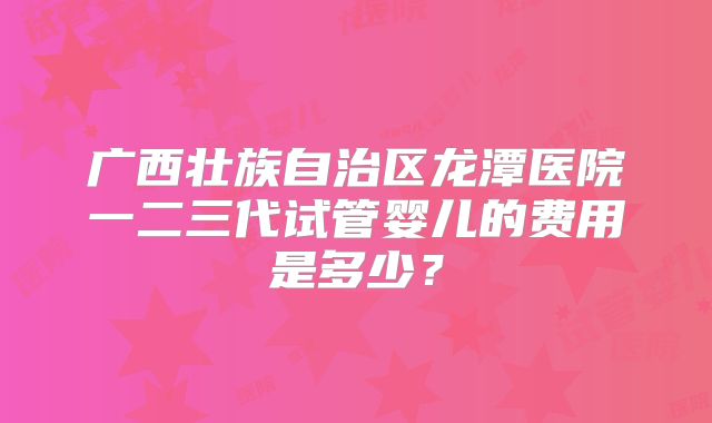 广西壮族自治区龙潭医院一二三代试管婴儿的费用是多少?