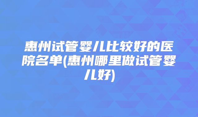 惠州试管婴儿比较好的医院名单(惠州哪里做试管婴儿好)