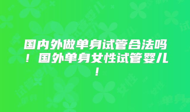 国内外做单身试管合法吗！国外单身女性试管婴儿！