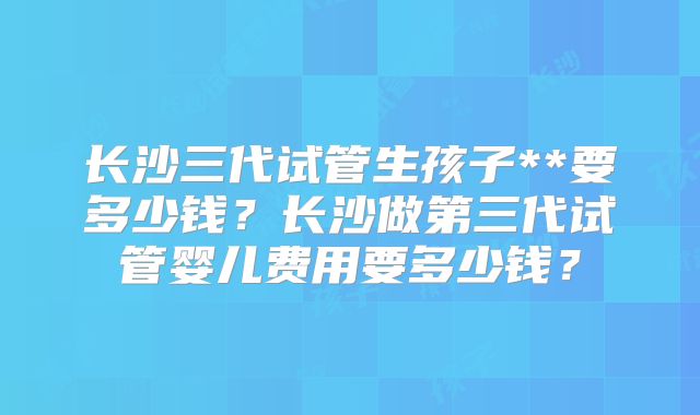 长沙三代试管生孩子**要多少钱？长沙做第三代试管婴儿费用要多少钱？