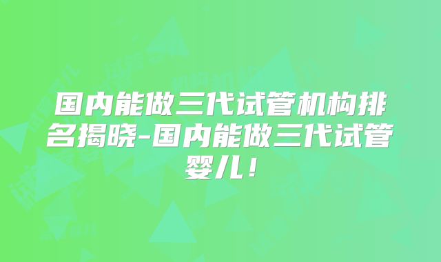 国内能做三代试管机构排名揭晓-国内能做三代试管婴儿!