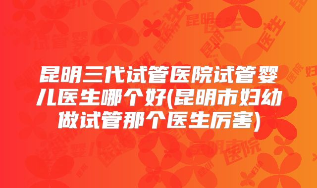 昆明三代试管医院试管婴儿医生哪个好(昆明市妇幼做试管那个医生厉害)